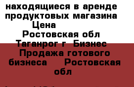 находящиеся в аренде 2 продуктовых магазина › Цена ­ 780 000 - Ростовская обл., Таганрог г. Бизнес » Продажа готового бизнеса   . Ростовская обл.